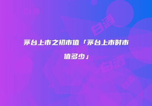 茅台上市之初市值「茅台上市时市值多少」