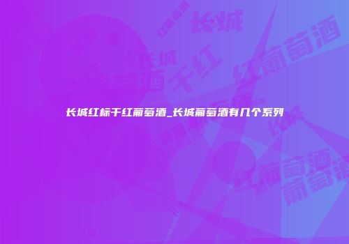 长城红标干红葡萄酒_长城葡萄酒有几个系列