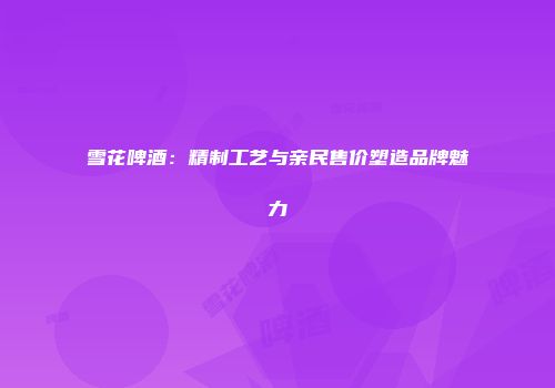 雪花啤酒：精制工艺与亲民售价塑造品牌魅力