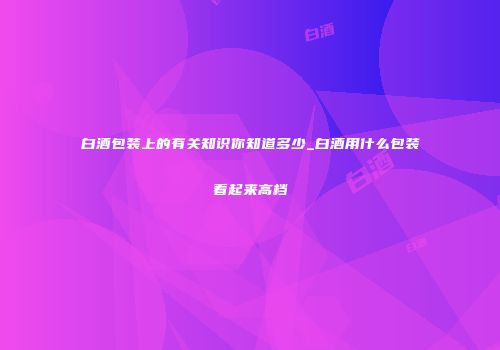 白酒包装上的有关知识你知道多少_白酒用什么包装看起来高档
