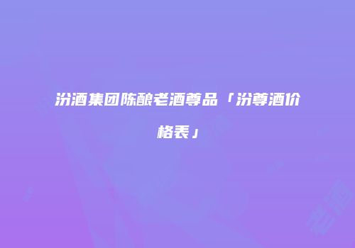 汾酒集团陈酿老酒尊品「汾尊酒价格表」