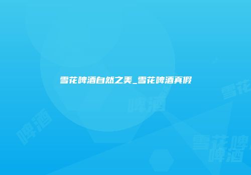 雪花啤酒自然之美_雪花啤酒真假