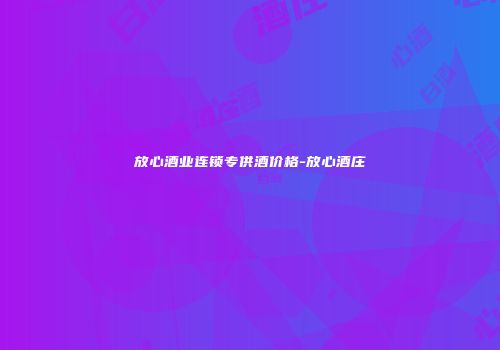放心酒业连锁专供酒价格-放心酒庄