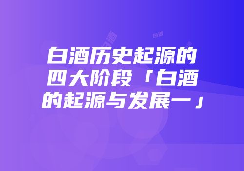 白酒历史起源的四大阶段「白酒的起源与发展一」