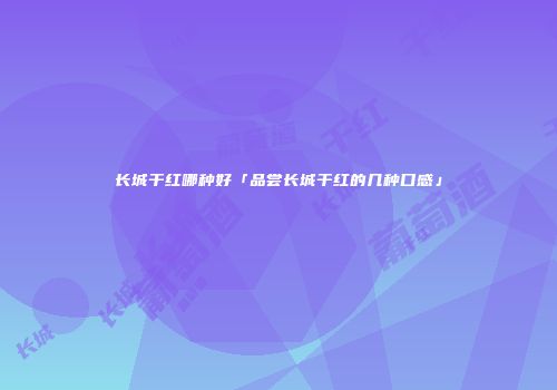 长城干红哪种好「品尝长城干红的几种口感」