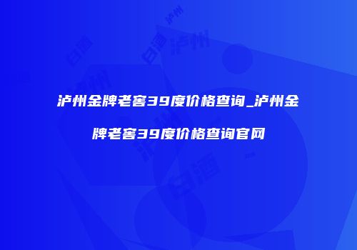泸州金牌老窖39度价格查询_泸州金牌老窖39度价格查询官网