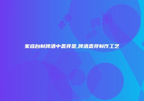 家庭自制啤酒中麦芽是,啤酒麦芽制作工艺