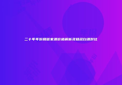 二十年年份和谐家酒价格解析及知名白酒对比