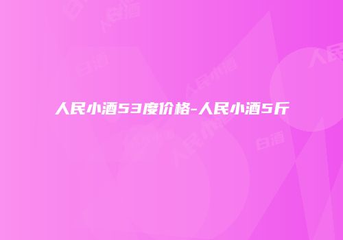 人民小酒53度价格-人民小酒5斤
