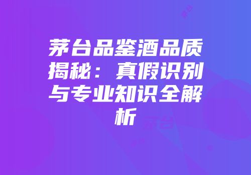 茅台品鉴酒品质揭秘：真假识别与专业知识全解析
