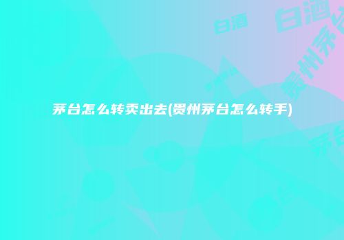 茅台怎么转卖出去(贵州茅台怎么转手)