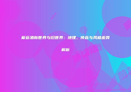 葡萄酒新世界与旧世界：地理、传统与风格差异解析