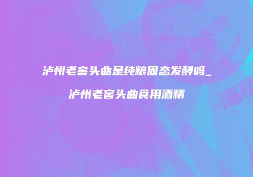 泸州老窖头曲是纯粮固态发酵吗_泸州老窖头曲食用酒精
