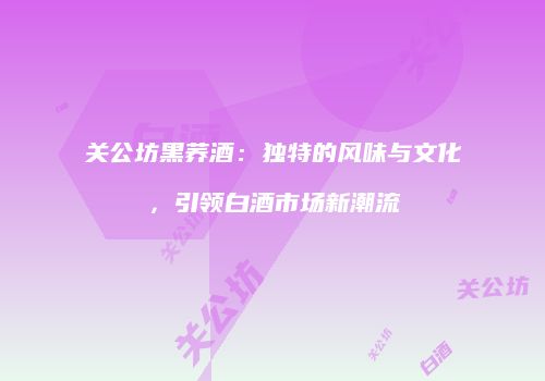 关公坊黑荞酒：独特的风味与文化，引领白酒市场新潮流