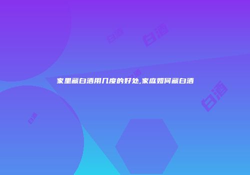 家里藏白酒用几度的好处,家庭如何藏白酒