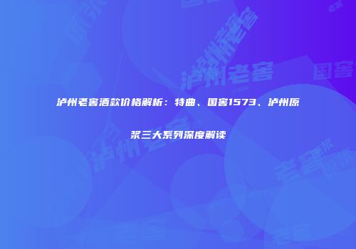 泸州老窖酒款价格解析：特曲、国窖1573、泸州原浆三大系列深度解读