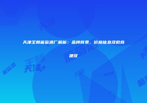 天津王朝葡萄酒厂解析：品牌背景、价格信息及微商建议