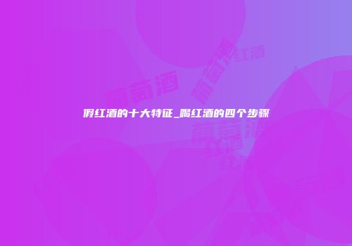 假红酒的十大特征_喝红酒的四个步骤