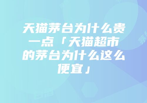 天猫茅台为什么贵一点「天猫超市的茅台为什么这么便宜」