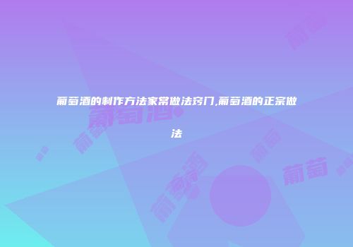 葡萄酒的制作方法家常做法窍门,葡萄酒的正宗做法