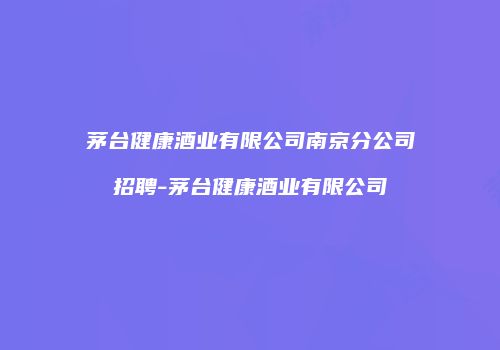 茅台健康酒业有限公司南京分公司招聘-茅台健康酒业有限公司