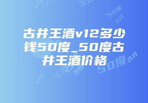 古井王酒v12多少钱50度_50度古井王酒价格