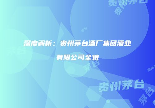 深度解析：贵州茅台酒厂集团酒业有限公司全貌