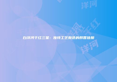 白洋河干红三星：独特工艺酿造的醇香佳酿