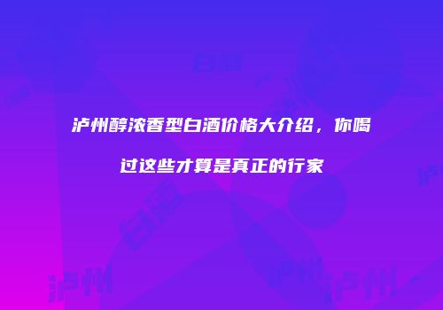 泸州醇浓香型白酒价格大介绍，你喝过这些才算是真正的行家