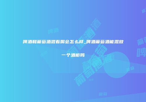 啤酒和葡萄酒混着喝会怎么样_啤酒葡萄酒能混放一个酒柜吗