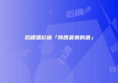 后稷酒价格「陕西最贵的酒」