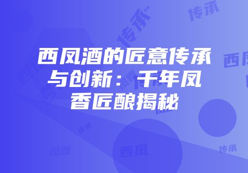 西凤酒的匠意传承与创新：千年凤香匠酿揭秘