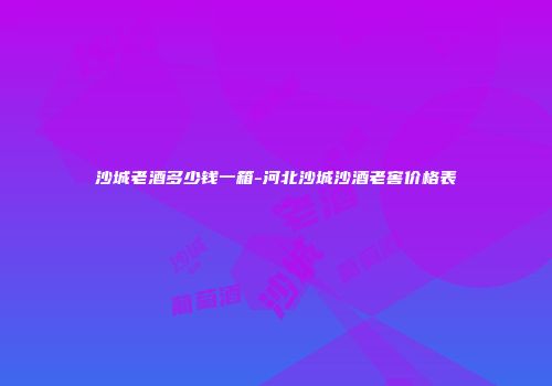 沙城老酒多少钱一箱-河北沙城沙酒老窖价格表