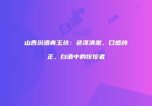 山西汾酒青玉坊：色泽清澈，口感纯正，白酒中的佼佼者