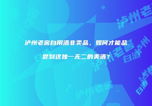 泸州老窖自用酒非卖品，如何才能品尝到这独一无二的美酒？