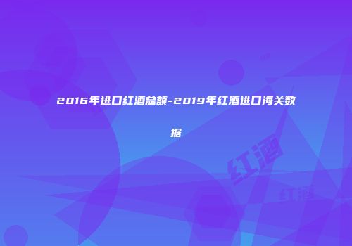 2016年进口红酒总额-2019年红酒进口海关数据