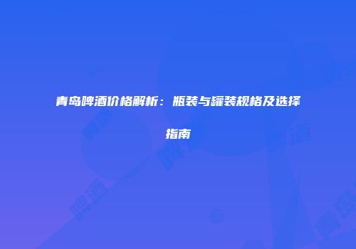 青岛啤酒价格解析：瓶装与罐装规格及选择指南
