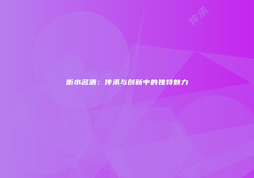 衡水名酒：传承与创新中的独特魅力