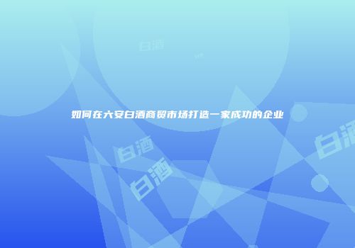 如何在六安白酒商贸市场打造一家成功的企业