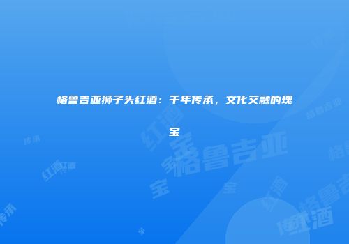 格鲁吉亚狮子头红酒：千年传承，文化交融的瑰宝