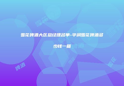 雪花啤酒大区总经理名单-华润雪花啤酒多少钱一箱