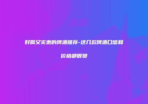 好喝又实惠的啤酒推荐-这几款啤酒口感和价格都很赞