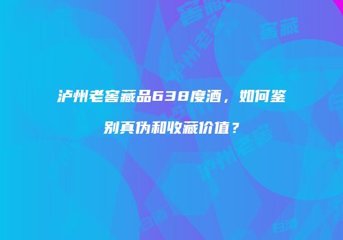 泸州老窖藏品638度酒，如何鉴别真伪和收藏价值？