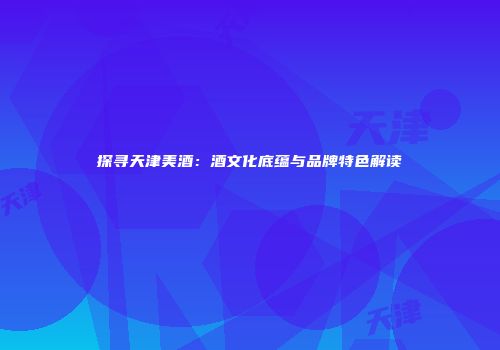 探寻天津美酒：酒文化底蕴与品牌特色解读