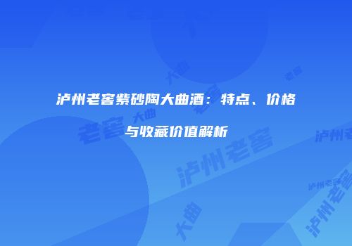 泸州老窖紫砂陶大曲酒：特点、价格与收藏价值解析