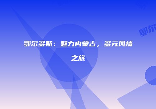 鄂尔多斯：魅力内蒙古，多元风情之旅