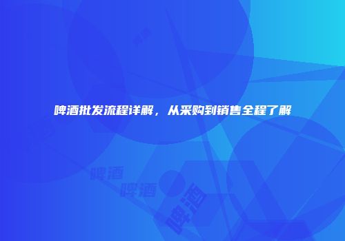 啤酒批发流程详解，从采购到销售全程了解