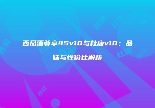 西凤酒尊享45v10与杜康v10：品味与性价比解析