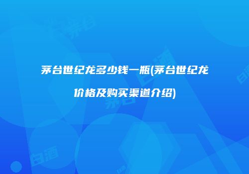 茅台世纪龙多少钱一瓶(茅台世纪龙价格及购买渠道介绍)