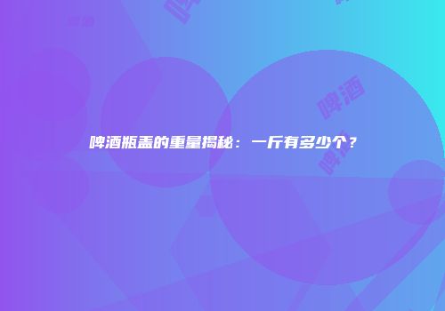 啤酒瓶盖的重量揭秘：一斤有多少个？
